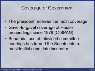 Coverage of Government The president receives the most coverage Gavel-to-gavel coverage of House proceedings since 1979 (C-SPAN) Senatorial use of televised committee hearings has turned the Senate into a presidential candidate incubator 