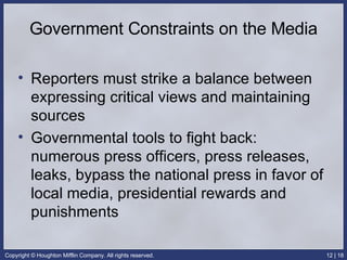 Government Constraints on the Media Reporters must strike a balance between expressing critical views and maintaining sources Governmental tools to fight back: numerous press officers, press releases, leaks, bypass the national press in favor of local media, presidential rewards and punishments 