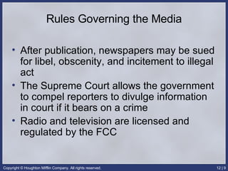 Rules Governing the Media After publication, newspapers may be sued for libel, obscenity, and incitement to illegal act The Supreme Court allows the government to compel reporters to divulge information in court if it bears on a crime Radio and television are licensed and regulated by the FCC 