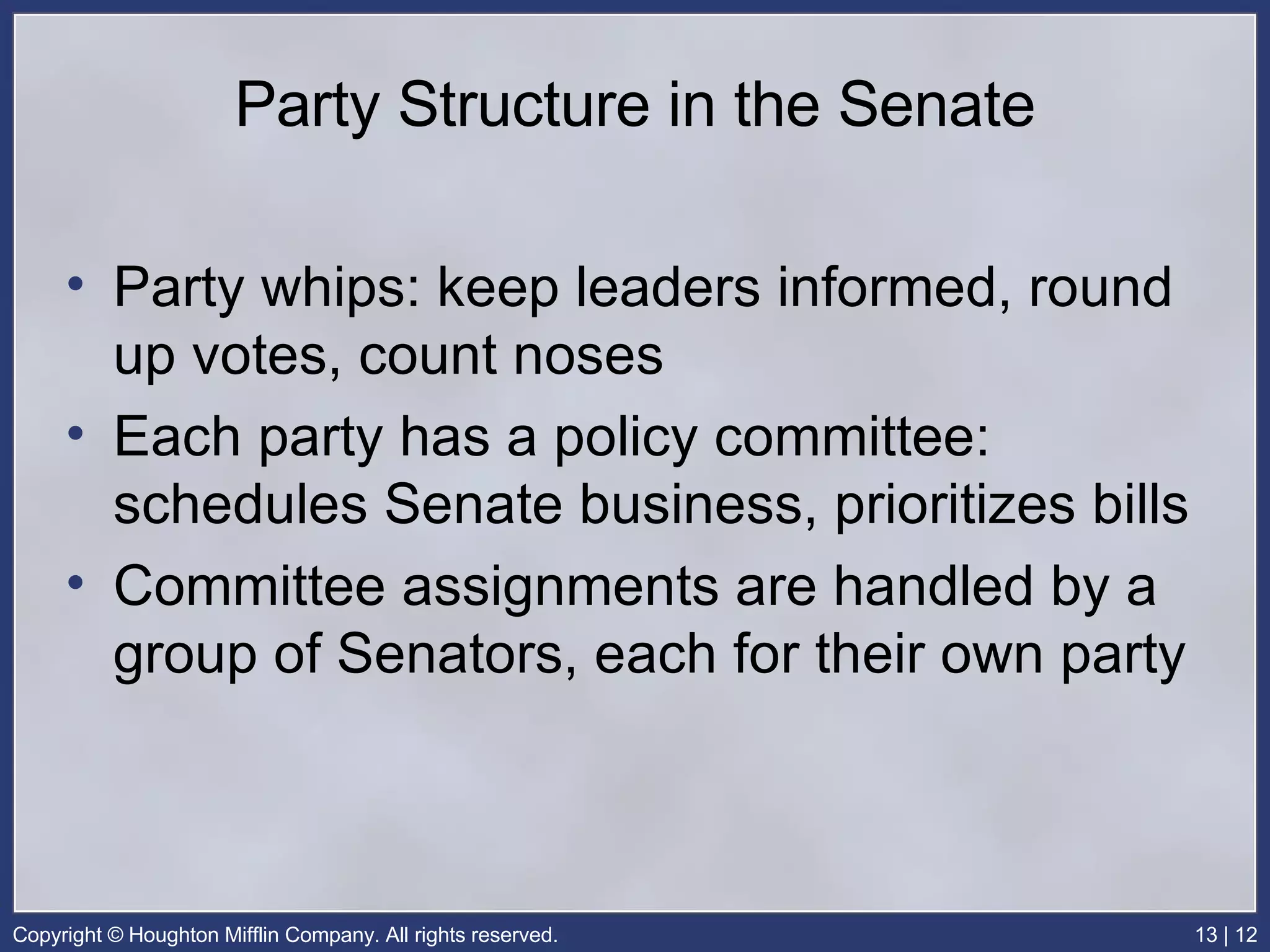 Party Structure in the Senate Party whips: keep leaders informed, round up votes, count noses Each party has a policy committee: schedules Senate business, prioritizes bills Committee assignments are handled by a group of Senators, each for their own party 