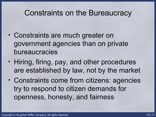 Constraints on the Bureaucracy Constraints are much greater on government agencies than on private bureaucracies Hiring, firing, pay, and other procedures are established by law, not by the market Constraints come from citizens: agencies try to respond to citizen demands for openness, honesty, and fairness 