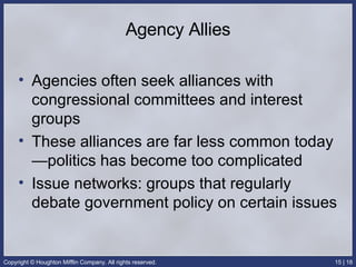 Agency Allies Agencies often seek alliances with congressional committees and interest groups These alliances are far less common today—politics has become too complicated Issue networks: groups that regularly debate government policy on certain issues 