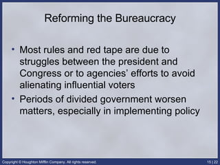 Reforming the Bureaucracy Most rules and red tape are due to struggles between the president and Congress or to agencies’ efforts to avoid alienating influential voters Periods of divided government worsen matters, especially in implementing policy 