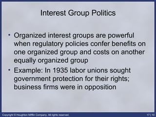Interest Group Politics Organized interest groups are powerful when regulatory policies confer benefits on one organized group and costs on another equally organized group Example: In 1935 labor unions sought government protection for their rights; business firms were in opposition 