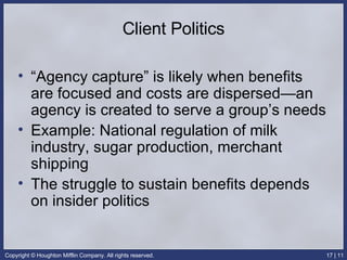 Client Politics “Agency capture” is likely when benefits are focused and costs are dispersed—an agency is created to serve a group’s needs Example: National regulation of milk industry, sugar production, merchant shipping The struggle to sustain benefits depends on insider politics 