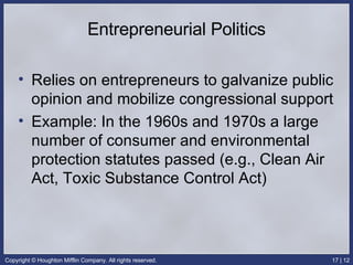 Entrepreneurial Politics Relies on entrepreneurs to galvanize public opinion and mobilize congressional support Example: In the 1960s and 1970s a large number of consumer and environmental protection statutes passed (e.g., Clean Air Act, Toxic Substance Control Act) 
