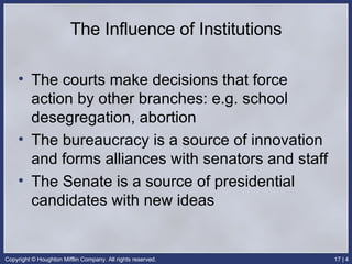 The Influence of Institutions The courts make decisions that force action by other branches: e.g. school desegregation, abortion The bureaucracy is a source of innovation and forms alliances with senators and staff The Senate is a source of presidential candidates with new ideas 