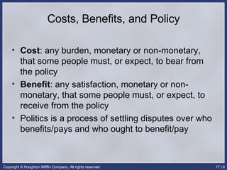 Costs, Benefits, and Policy Cost : any burden, monetary or non-monetary, that some people must, or expect, to bear from the policy Benefit : any satisfaction, monetary or non-monetary, that some people must, or expect, to receive from the policy Politics is a process of settling disputes over who benefits/pays and who ought to benefit/pay 