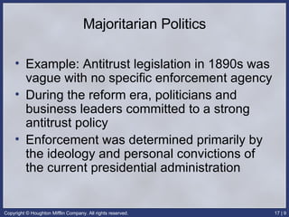 Majoritarian Politics Example: Antitrust legislation in 1890s was vague with no specific enforcement agency During the reform era, politicians and business leaders committed to a strong antitrust policy Enforcement was determined primarily by the ideology and personal convictions of the current presidential administration 