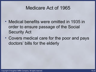 Medicare Act of 1965 Medical benefits were omitted in 1935 in order to ensure passage of the Social Security Act Covers medical care for the poor and pays doctors’ bills for the elderly 