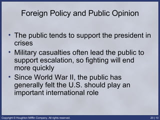 Foreign Policy and Public Opinion The public tends to support the president in crises Military casualties often lead the public to support escalation, so fighting will end more quickly Since World War II, the public has generally felt the U.S. should play an important international role 