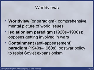 Worldviews Worldview  (or paradigm): comprehensive mental picture of world issues  Isolationism paradigm  (1920s–1930s): opposes getting involved in wars Containment  (anti-appeasement)  paradigm  (1940s–1960s): postwar policy to resist Soviet expansionism 