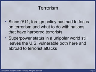 Terrorism Since 9/11, foreign policy has had to focus on terrorism and what to do with nations that have harbored terrorists Superpower status in a unipolar world still leaves the U.S. vulnerable both here and abroad to terrorist attacks 