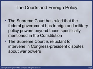 The Courts and Foreign Policy The Supreme Court has ruled that the federal government has foreign and military policy powers beyond those specifically mentioned in the Constitution The Supreme Court is reluctant to intervene in Congress-president disputes about war powers 