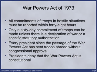 War Powers Act of 1973 All commitments of troops in hostile situations must be reported within forty-eight hours Only a sixty-day commitment of troops can be made unless there is a declaration of war or a specific statutory authorization Every president since the passage of the War Powers Act has sent troops abroad without congressional approval Presidents deny that the War Powers Act is constitutional 