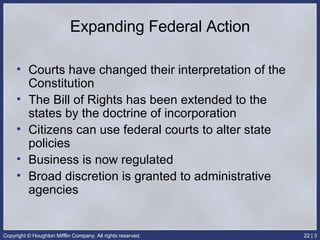 Expanding Federal Action Courts have changed their interpretation of the Constitution The Bill of Rights has been extended to the states by the doctrine of incorporation Citizens can use federal courts to alter state policies Business is now regulated Broad discretion is granted to administrative agencies 