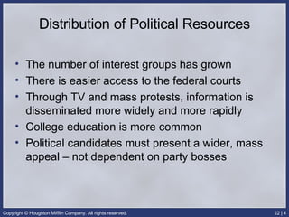 Distribution of Political Resources The number of interest groups has grown There is easier access to the federal courts Through TV and mass protests, information is disseminated more widely and more rapidly College education is more common Political candidates must present a wider, mass appeal – not dependent on party bosses 