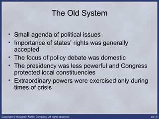 The Old System Small agenda of political issues Importance of states’ rights was generally accepted The focus of policy debate was domestic The presidency was less powerful and Congress protected local constituencies Extraordinary powers were exercised only during times of crisis 