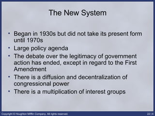 The New System Began in 1930s but did not take its present form until 1970s Large policy agenda The debate over the legitimacy of government action has ended, except in regard to the First Amendment There is a diffusion and decentralization of congressional power There is a multiplication of interest groups 