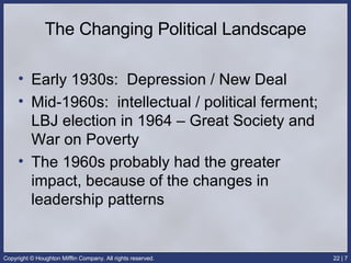 The Changing Political Landscape Early 1930s:  Depression / New Deal Mid-1960s:  intellectual / political ferment; LBJ election in 1964 – Great Society and War on Poverty The 1960s probably had the greater impact, because of the changes in leadership patterns 