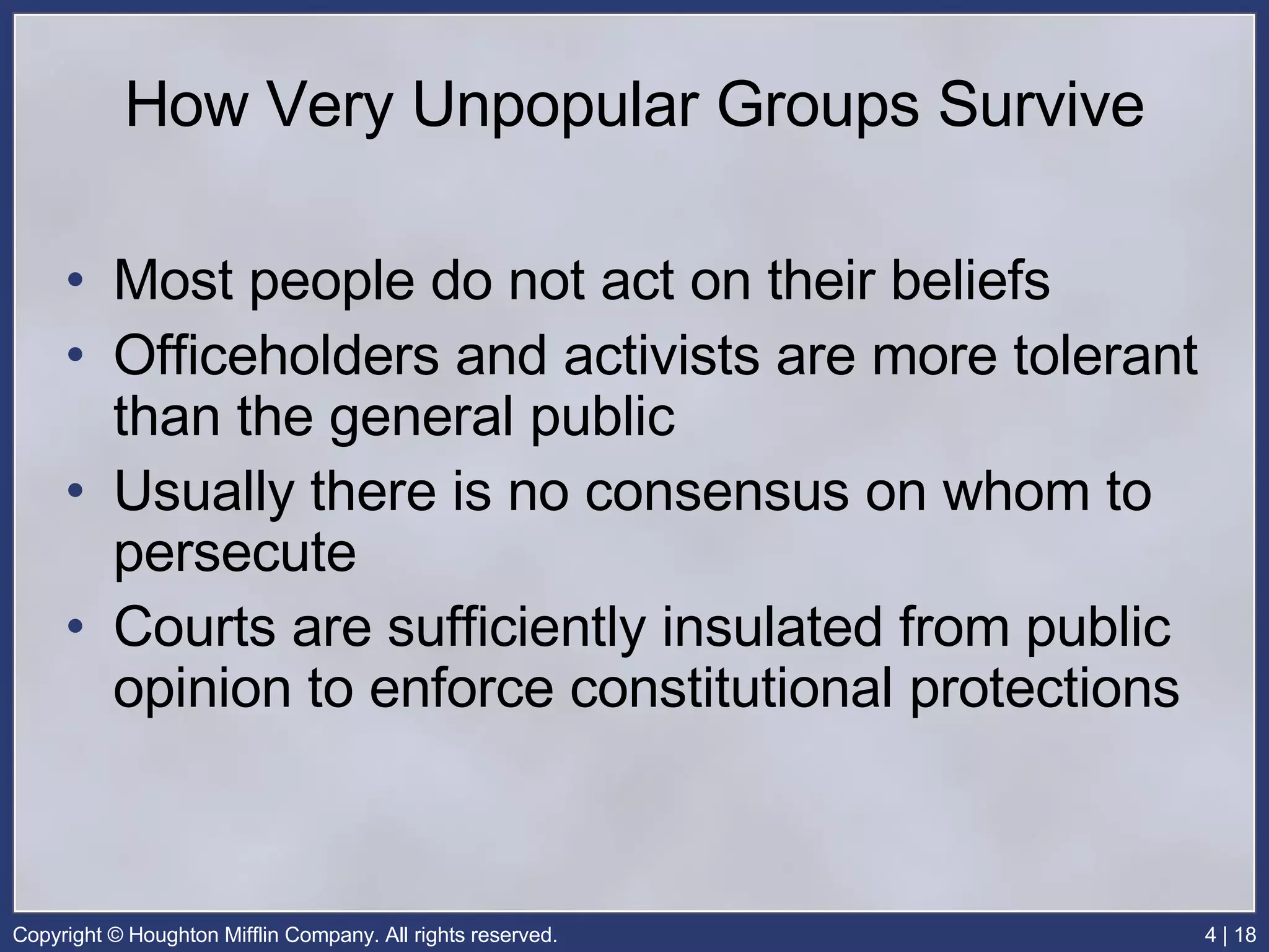 How Very Unpopular Groups Survive Most people do not act on their beliefs Officeholders and activists are more tolerant than the general public Usually there is no consensus on whom to persecute Courts are sufficiently insulated from public opinion to enforce constitutional protections   