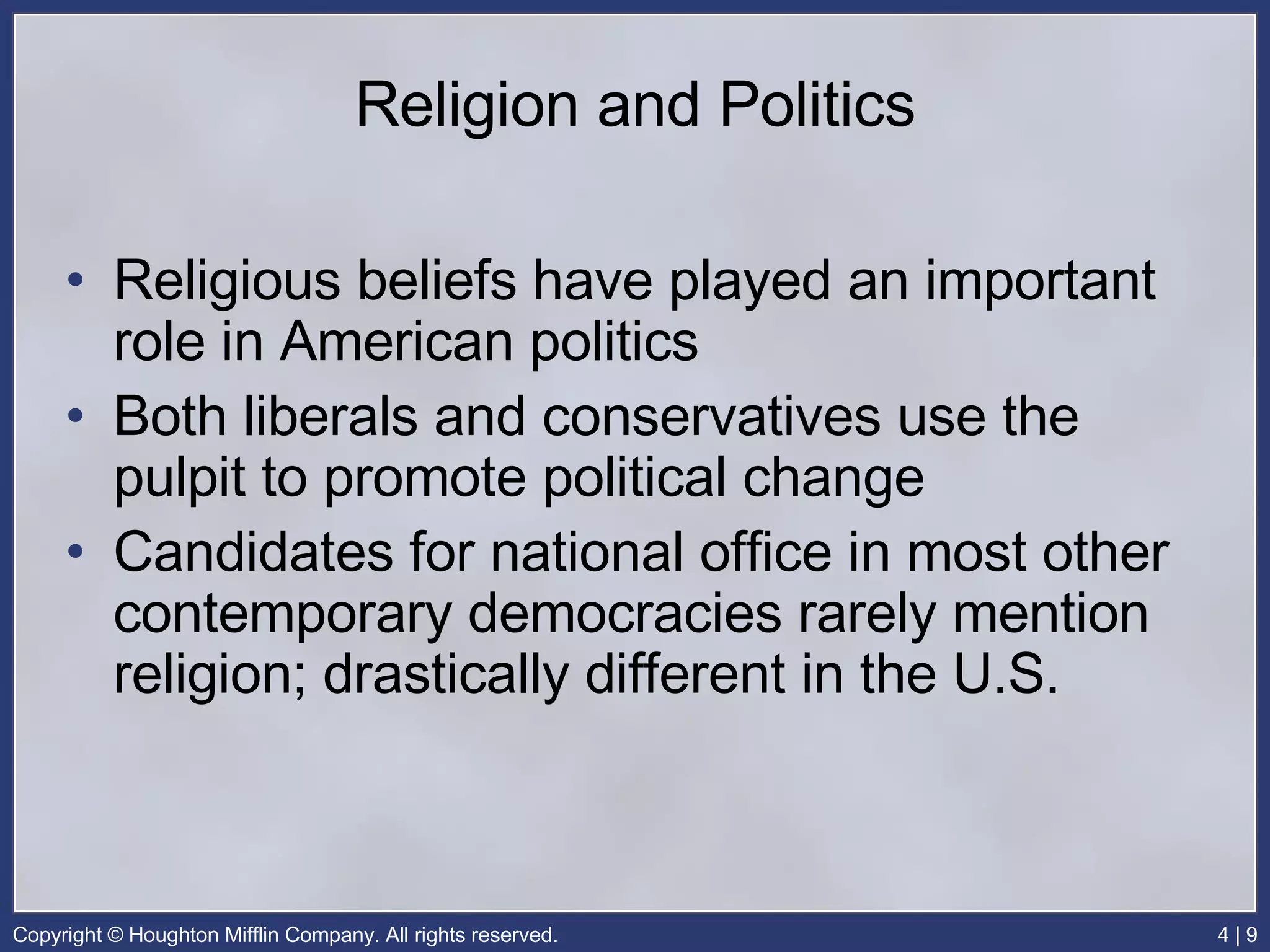 Religion and Politics Religious beliefs have played an important role in American politics Both liberals and conservatives use the pulpit to promote political change Candidates for national office in most other contemporary democracies rarely mention religion; drastically different in the U.S. 
