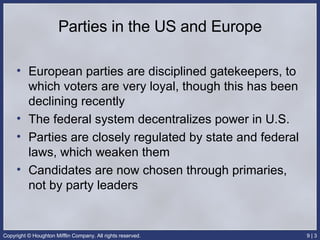 Parties in the US and Europe European parties are disciplined gatekeepers, to which voters are very loyal, though this has been declining recently The federal system decentralizes power in U.S. Parties are closely regulated by state and federal laws, which weaken them Candidates are now chosen through primaries, not by party leaders 