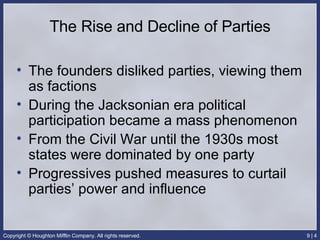 The Rise and Decline of Parties The founders disliked parties, viewing them as factions During the Jacksonian era political participation became a mass phenomenon From the Civil War until the 1930s most states were dominated by one party Progressives pushed measures to curtail parties’ power and influence 