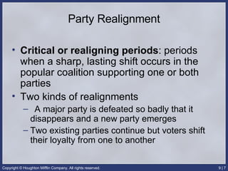 Party Realignment Critical or realigning periods : periods when a sharp, lasting shift occurs in the popular coalition supporting one or both parties Two kinds of realignments A major party is defeated so badly that it disappears and a new party emerges Two existing parties continue but voters shift their loyalty from one to another 