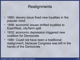 Realignments 1860: slavery issue fixed new loyalties in the popular mind 1896: economic issues shifted loyalties to East/West, city/farm split 1932: economic depression triggered new coalition for Democrats 1980: Could not have been a traditional realignment, because Congress was left in the hands of the Democrats 
