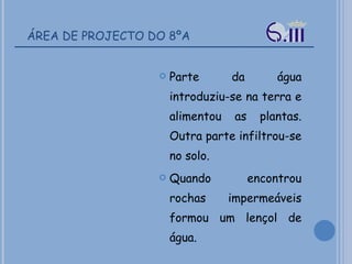 ÁREA DE PROJECTO DO 8ºA Parte da água introduziu-se na terra e alimentou as plantas. Outra parte infiltrou-se no solo.  Quando encontrou rochas impermeáveis formou um lençol de água. 