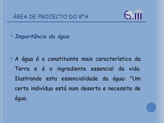 ÁREA DE PROJECTO DO 8ºA Importância da água A água é o constituinte mais característico da Terra e é o ingrediente essencial da vida. Ilustrando esta essencialidade da água: "Um certo indivíduo está num deserto e necessita de água.  