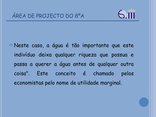 ÁREA DE PROJECTO DO 8ºA Neste caso, a água é tão importante que este indivíduo deixa qualquer riqueza que possua e passa a querer a água antes de qualquer outra coisa". Este conceito é chamado pelos economistas pelo nome de utilidade marginal. 