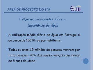 ÁREA DE PROJECTO DO 8ºA Algumas curiosidades sobre a  importância da Água A utilização média diária de água em Portugal é de cerca de 100 litros por habitante.  Todos os anos 1,5 milhões de pessoas morrem por falta de água, 90% das quais crianças com menos de 5 anos de idade.  