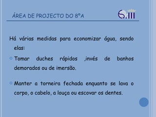 ÁREA DE PROJECTO DO 8ºA Há várias medidas para economizar água, sendo elas: Tomar duches rápidos ,invés de banhos demorados ou de imersão.  Manter a torneira fechada enquanto se lava o corpo, o cabelo, a louça ou escovar os dentes.  