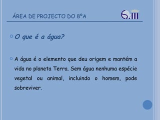 ÁREA DE PROJECTO DO 8ºA O que é a água? A água é o elemento que deu origem e mantém a vida no planeta Terra. Sem água nenhuma espécie vegetal ou animal, incluindo o homem, pode sobreviver. 