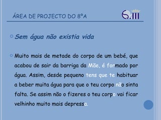 ÁREA DE PROJECTO DO 8ºA Sem água não existia vida  Muito mais de metade do corpo de um bebé, que acabou de sair da barriga da  Mãe, é for mado por água. Assim, desde pequeno  tens que te  habituar a beber muita água para que o teu corpo  nã o sinta falta. Se assim não o fizeres o teu corp o  vai ficar velhinho muito mais depress a.  