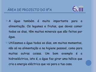 ÁREA DE PROJECTO DO 8ºA A água também é muito importante para a alimentação. Os legumes e frutas, que deves comer todos os dias, têm muitos minerais que são feitos por água.  Utilizamos a água todos os dias, em muitos momentos, não só na alimentação e na higiene pessoal, como para muitas outras coisas. Um bom exemplo é a hidroeléctrica, isto é, a água faz girar uma hélice que cria a energia eléctrica que vai para a tua casa.  
