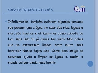 ÁREA DE PROJECTO DO 8ºA Infelizmente, também existem algumas pessoas que pensam que a água, no caso dos rios, lagoas e mar, são lixeiras e utilizam-nos como caixote do lixo. Mas isso tu já deves ter visto! Não achas que se estivessem limpos eram muito mais bonitos? Nunca faças isso. Como bom amigo da natureza ajuda a limpar as águas e, assim, o mundo vai ser ainda mais bonito.  
