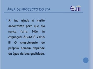 ÁREA DE PROJECTO DO 8ºA A tua ajuda é muito importante para que ela nunca falte. Não te esqueças: ÁGUA É VIDA !!! O crescimento do próprio homem depende da água de boa qualidade. 