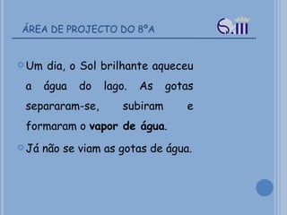 ÁREA DE PROJECTO DO 8ºA Um dia, o Sol brilhante aqueceu a água do lago. As gotas separaram-se, subiram e formaram o  vapor de água .  Já não se viam as gotas de água. 