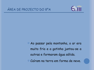 ÁREA DE PROJECTO DO 8ºA Ao passar pela montanha, o ar era muito frio e a gotinha juntou-se a outras e formaram água sólida. Caíram na terra em forma de neve. 