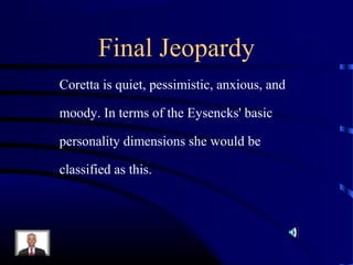 Final Jeopardy
Coretta is quiet, pessimistic, anxious, and
moody. In terms of the Eysencks' basic
personality dimensions she would be
classified as this.
 