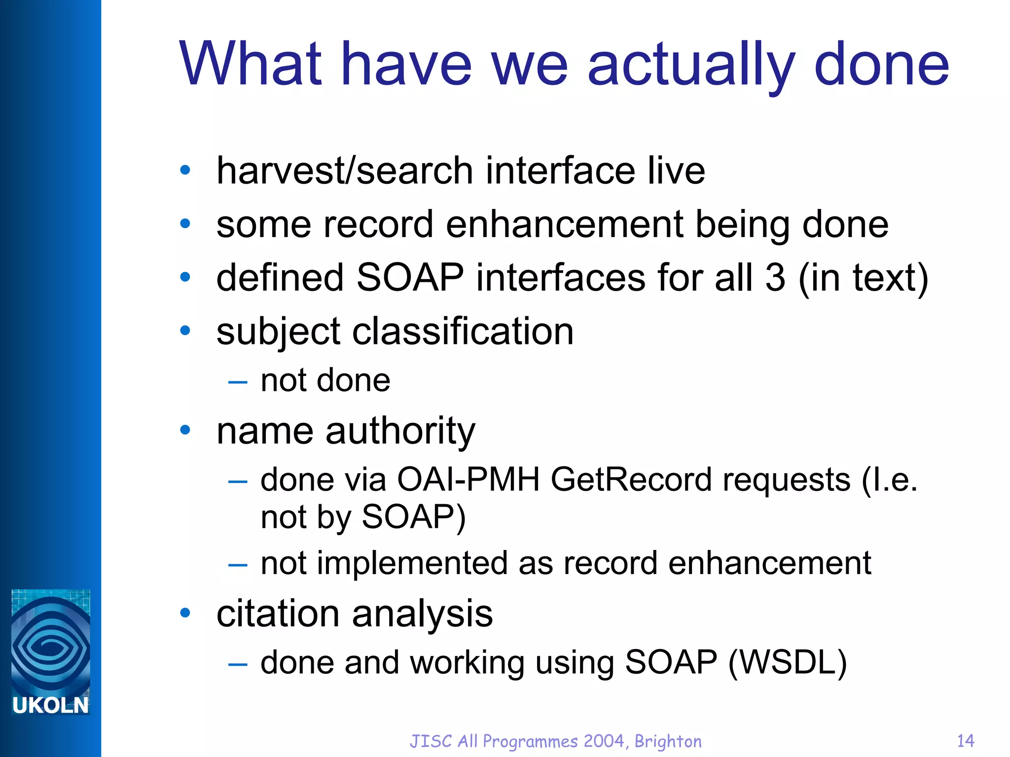 What have we actually done harvest/search interface live some record enhancement being done defined SOAP interfaces for all 3 (in text) subject classification not done name authority done via OAI-PMH GetRecord requests (I.e. not by SOAP) not implemented as record enhancement citation analysis done and working using SOAP (WSDL) 