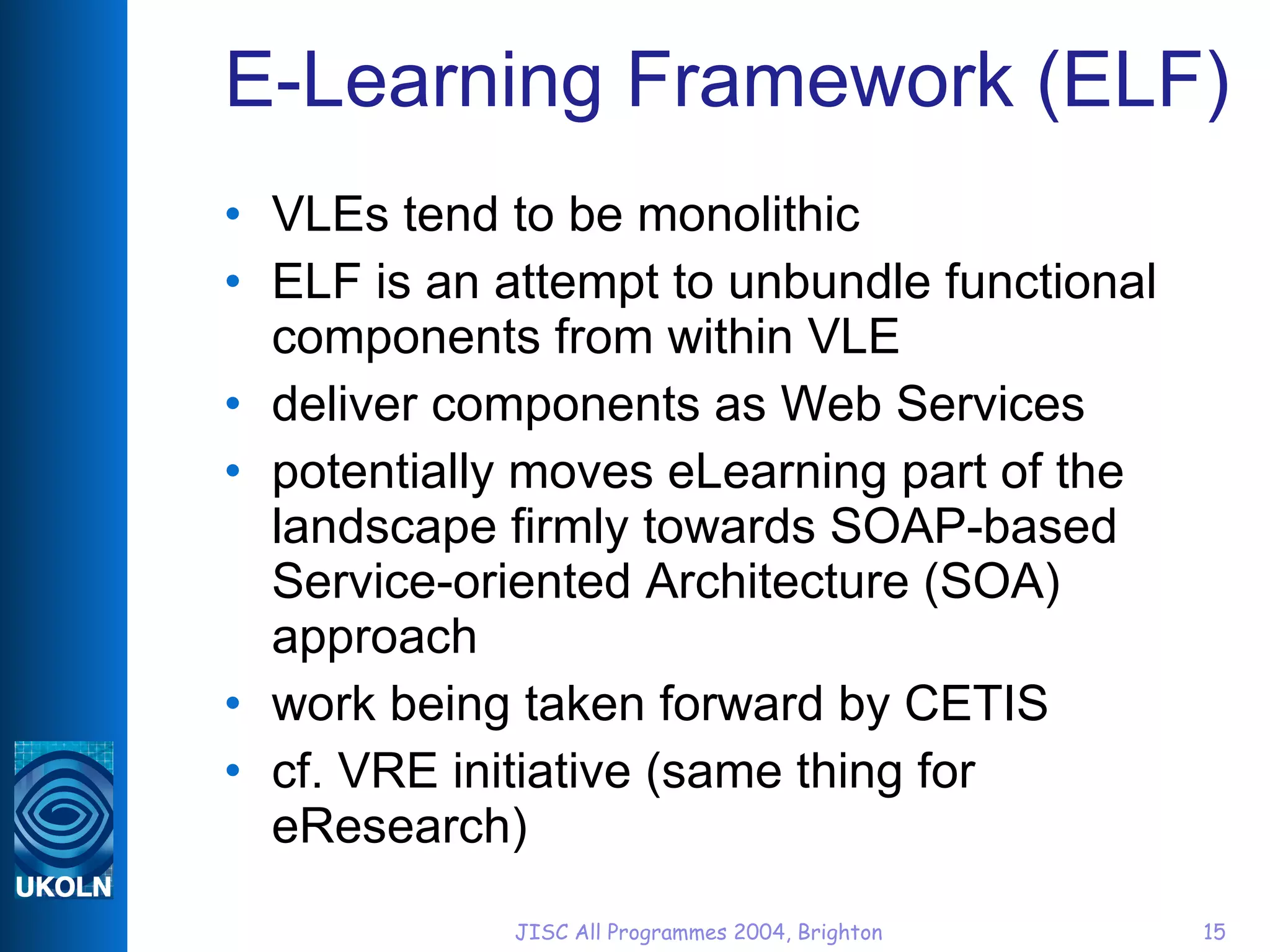 E-Learning Framework (ELF) VLEs tend to be monolithic ELF is an attempt to unbundle functional components from within VLE deliver components as Web Services potentially moves eLearning part of the landscape firmly towards SOAP-based Service-oriented Architecture (SOA) approach work being taken forward by CETIS cf. VRE initiative (same thing for eResearch) 