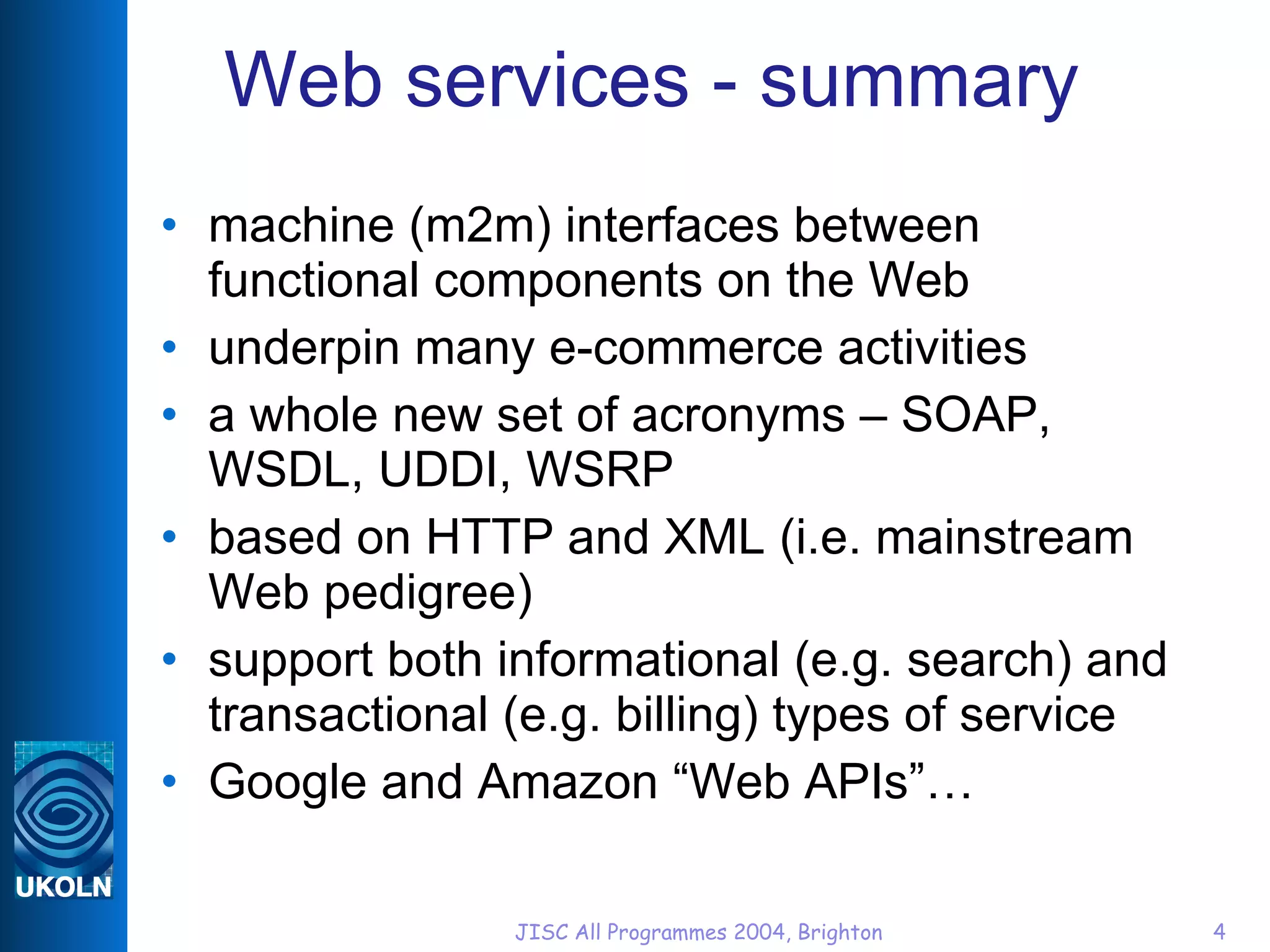 Web services - summary machine (m2m) interfaces between functional components on the Web underpin many e-commerce activities a whole new set of acronyms – SOAP, WSDL, UDDI, WSRP based on HTTP and XML (i.e. mainstream Web pedigree) support both informational (e.g. search) and transactional (e.g. billing) types of service Google and Amazon “Web APIs”… 