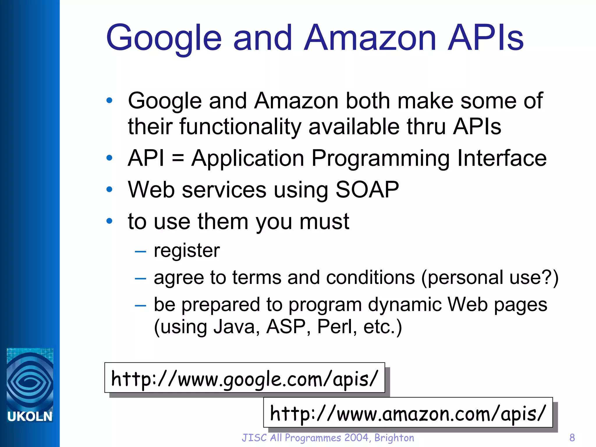 Google and Amazon APIs Google and Amazon both make some of their functionality available thru APIs API = Application Programming Interface Web services using SOAP to use them you must register agree to terms and conditions (personal use?) be prepared to program dynamic Web pages (using Java, ASP, Perl, etc.) http://www.google.com/apis/ http://www.amazon.com/apis/ 