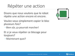 Répéter une action
Disons que nous voulons que le robot
répète une action encore et encore.
Voulez-vous simplement copier le bloc
plusieurs fois?
◦ Bien sûr, ça pourrait marcher!
Et si je veux répéter ce blocage pour
toujours?
◦ Maintenant quoi?
© EV3LESSONS.COM, 2016, (LAST EDIT: 7/26/2016) 3
 