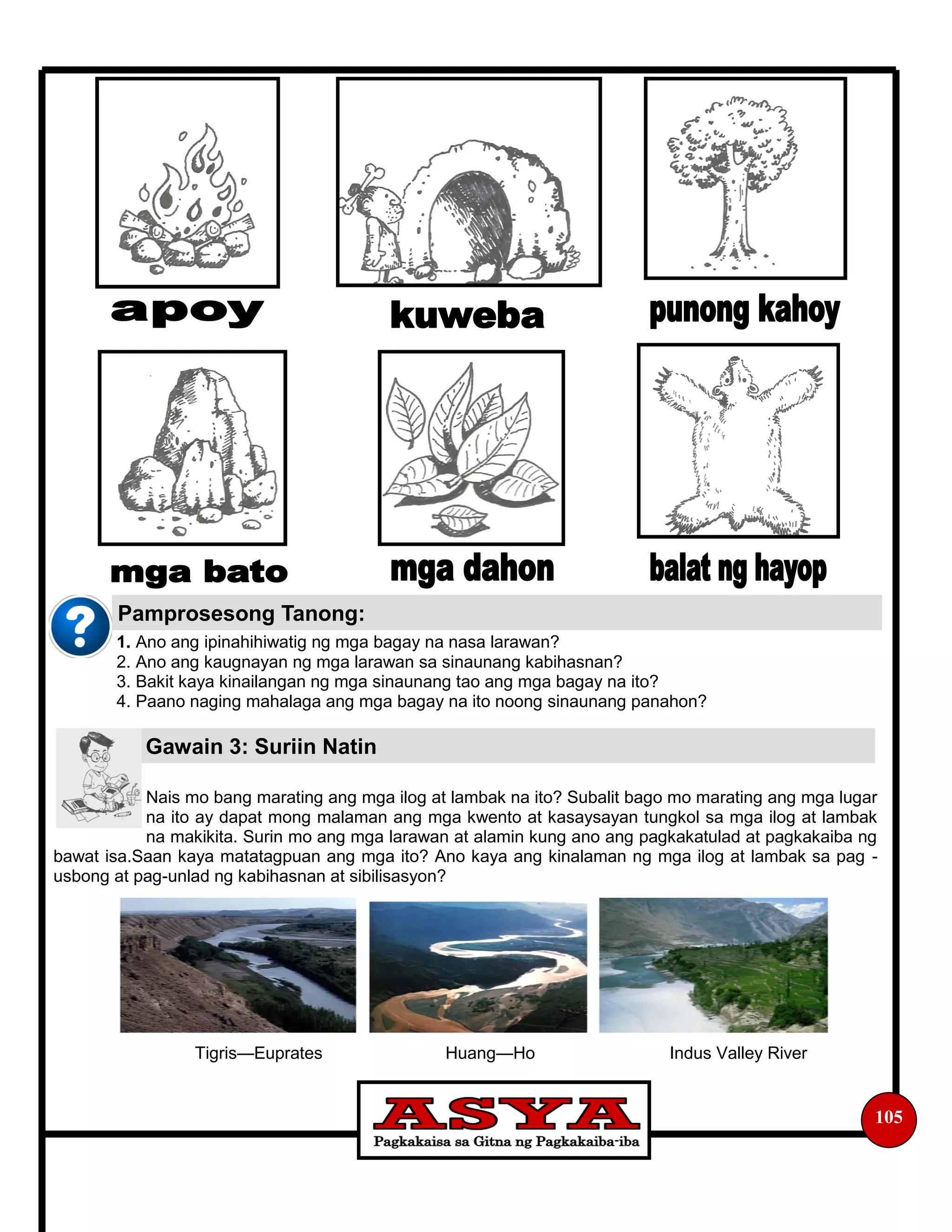 1. Ano ang ipinahihiwatig ng mga bagay na nasa larawan?
2. Ano ang kaugnayan ng mga larawan sa sinaunang kabihasnan?
3. Bakit kaya kinailangan ng mga sinaunang tao ang mga bagay na ito?
4. Paano naging mahalaga ang mga bagay na ito noong sinaunang panahon?
Nais mo bang marating ang mga ilog at lambak na ito? Subalit bago mo marating ang mga lugar
na ito ay dapat mong malaman ang mga kwento at kasaysayan tungkol sa mga ilog at lambak
na makikita. Surin mo ang mga larawan at alamin kung ano ang pagkakatulad at pagkakaiba ng
bawat isa.Saan kaya matatagpuan ang mga ito? Ano kaya ang kinalaman ng mga ilog at lambak sa pag -
usbong at pag-unlad ng kabihasnan at sibilisasyon?
Tigris—Euprates Huang—Ho Indus Valley River
105
Pamprosesong Tanong:
Gawain 3: Suriin Natin
 