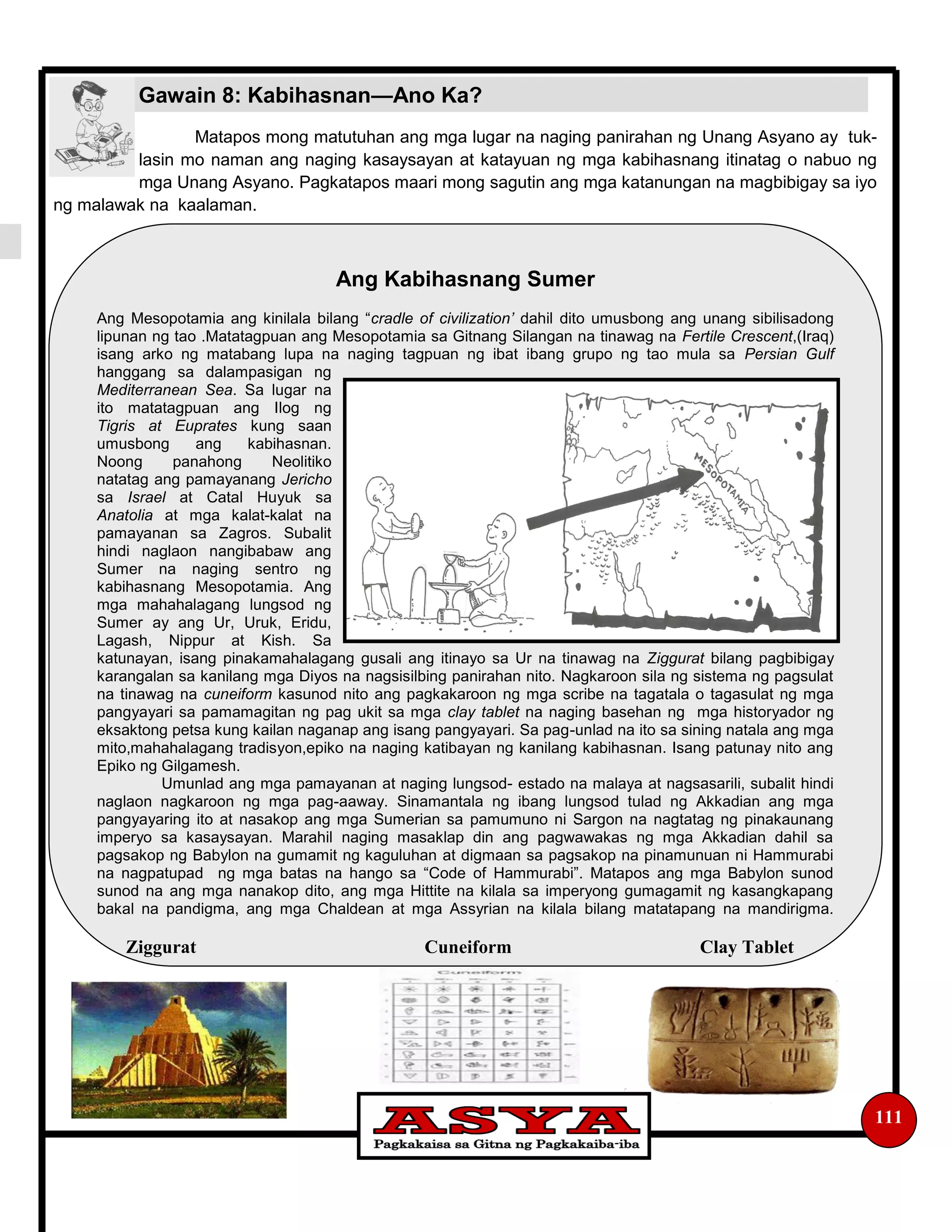 Matapos mong matutuhan ang mga lugar na naging panirahan ng Unang Asyano ay tuk-
lasin mo naman ang naging kasaysayan at katayuan ng mga kabihasnang itinatag o nabuo ng
mga Unang Asyano. Pagkatapos maari mong sagutin ang mga katanungan na magbibigay sa iyo
ng malawak na kaalaman.
111
Gawain 8: Kabihasnan—Ano Ka?
Ang Kabihasnang Sumer
Ang Mesopotamia ang kinilala bilang “cradle of civilization’ dahil dito umusbong ang unang sibilisadong
lipunan ng tao .Matatagpuan ang Mesopotamia sa Gitnang Silangan na tinawag na Fertile Crescent,(Iraq)
isang arko ng matabang lupa na naging tagpuan ng ibat ibang grupo ng tao mula sa Persian Gulf
hanggang sa dalampasigan ng
Mediterranean Sea. Sa lugar na
ito matatagpuan ang Ilog ng
Tigris at Euprates kung saan
umusbong ang kabihasnan.
Noong panahong Neolitiko
natatag ang pamayanang Jericho
sa Israel at Catal Huyuk sa
Anatolia at mga kalat-kalat na
pamayanan sa Zagros. Subalit
hindi naglaon nangibabaw ang
Sumer na naging sentro ng
kabihasnang Mesopotamia. Ang
mga mahahalagang lungsod ng
Sumer ay ang Ur, Uruk, Eridu,
Lagash, Nippur at Kish. Sa
katunayan, isang pinakamahalagang gusali ang itinayo sa Ur na tinawag na Ziggurat bilang pagbibigay
karangalan sa kanilang mga Diyos na nagsisilbing panirahan nito. Nagkaroon sila ng sistema ng pagsulat
na tinawag na cuneiform kasunod nito ang pagkakaroon ng mga scribe na tagatala o tagasulat ng mga
pangyayari sa pamamagitan ng pag ukit sa mga clay tablet na naging basehan ng mga historyador ng
eksaktong petsa kung kailan naganap ang isang pangyayari. Sa pag-unlad na ito sa sining natala ang mga
mito,mahahalagang tradisyon,epiko na naging katibayan ng kanilang kabihasnan. Isang patunay nito ang
Epiko ng Gilgamesh.
Umunlad ang mga pamayanan at naging lungsod- estado na malaya at nagsasarili, subalit hindi
naglaon nagkaroon ng mga pag-aaway. Sinamantala ng ibang lungsod tulad ng Akkadian ang mga
pangyayaring ito at nasakop ang mga Sumerian sa pamumuno ni Sargon na nagtatag ng pinakaunang
imperyo sa kasaysayan. Marahil naging masaklap din ang pagwawakas ng mga Akkadian dahil sa
pagsakop ng Babylon na gumamit ng kaguluhan at digmaan sa pagsakop na pinamunuan ni Hammurabi
na nagpatupad ng mga batas na hango sa “Code of Hammurabi”. Matapos ang mga Babylon sunod
sunod na ang mga nanakop dito, ang mga Hittite na kilala sa imperyong gumagamit ng kasangkapang
bakal na pandigma, ang mga Chaldean at mga Assyrian na kilala bilang matatapang na mandirigma.
Ziggurat Cuneiform Clay Tablet
 